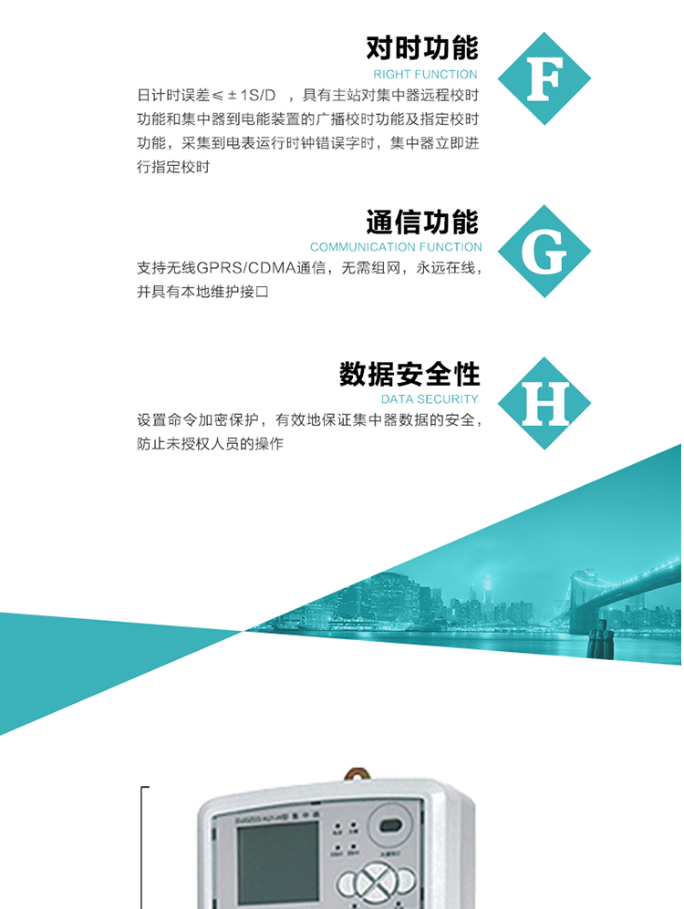 數(shù)據(jù)存儲，集中器具有64MB大容量存儲器FLASH，凍結數(shù)據(jù)定時保存，減少了FLASH的寫入次數(shù)。停電后，除實時數(shù)據(jù)外所有數(shù)據(jù)均自動保存，保存時間大于10年。
7、對時功能，日計時誤差≤±1s/d ，具有主站對集中器遠程校時功能和集中器到電能裝置的廣播校時功能及指定校時功能，采集到電表運行時鐘錯誤字時，集中器立即進行指定校時。
8、通信功能，支持無線GPRS/CDMA通信，無需組網，永遠在線，并具有本地維護接口
9、裝置數(shù)據(jù)訪問安全性
設置命令加密保護，有效地保證集中器數(shù)據(jù)的安全，防止未授權人員的操作