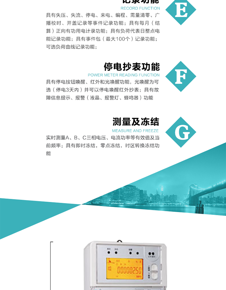 9）具有失壓、斷相、失流、過(guò)壓、欠壓、過(guò)流、電壓合格率、停來(lái)電、編程、需量清零、廣播校時(shí)等記錄功能。
10）實(shí)時(shí)測(cè)量A、B、C三相電壓、電流功率等有效值及當(dāng)前頻率。
&nbsp;&nbsp; 11）具有停電按鈕喚醒、紅外和光喚醒功能，光喚醒為可選（停電3天內(nèi)）并可以停電喚醒紅外抄表。
&nbsp;&nbsp; 12）具有故障信息提示、報(bào)警（液晶、報(bào)警燈、蜂鳴器）功能。
13）具有每月（結(jié)算）正向有功用電計(jì)錄功能。
14）具有負(fù)荷代表日整點(diǎn)電能記錄功能。
&nbsp;&nbsp; 15）具有即時(shí)凍結(jié)，零點(diǎn)凍結(jié)，時(shí)區(qū)轉(zhuǎn)換凍結(jié)功能。
&nbsp;&nbsp; 16）具有事件包（最大100個(gè)）記錄功能?？砂错樞蛴涗洶l(fā)生各事件的時(shí)間，并可通過(guò)PC機(jī)將數(shù)據(jù)抄回。
&nbsp;&nbsp;&nbsp;17）可選負(fù)荷曲線記錄功能。
&nbsp;&nbsp; 18）可選開(kāi)上蓋、端蓋記錄功能。
&nbsp;&nbsp; 19）可選三相無(wú)電壓時(shí)電流檢測(cè)功能（停電3天內(nèi)）。