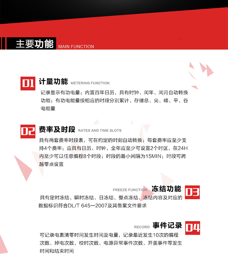 主要功能
1. 計量功能
記錄顯示有功電量
2. 計時功能
內(nèi)置百年日歷，具有時鐘、閏年、閏月自動轉(zhuǎn)換功能。
3. 分時計量功能
有功電能量按相應的時段分別累計、存儲總、尖、峰、平、谷電能量 
4. 費率、時段： 
a）具有兩套費率時段表，可在約定的時刻自動轉(zhuǎn)換；每套費率應至少支持4個費率。 
b）應具有日歷、時鐘，全年應至少可設置2個時區(qū)，在24h內(nèi)至少可以任意編程8個時段；時段的最小間隔為15min；時段可跨越零點設置。 
5. 凍結功能 
1. 定時凍結：按照約定的時間及間隔凍結電能量數(shù)據(jù)；每個凍結量至少應保存60次。 
2. 瞬時凍結：在非正常情況下，凍結當前的日歷、時間、所有電能量和重要測量的數(shù)據(jù)；瞬時凍結量應保存最后3次的數(shù)據(jù)。 
3. 日凍結：存儲每天零點時刻的電能量，可存儲62天的數(shù)據(jù)。 
4. 整點凍結：存儲整點時刻或半點時刻的有功總電能，可存儲254個數(shù)據(jù)。
5. 凍結內(nèi)容及對應的數(shù)據(jù)標識符合DL/T 645—2007及其備案文件要求。 
6. 事件記錄 
可記錄電表清零時間發(fā)生時間及電量，記錄最近發(fā)生10次的編程次數(shù)、掉電次數(shù)、校時次數(shù)、電源異常事件次數(shù)、開蓋事件等發(fā)生時間和結束時間。
7. 負荷記錄
電表可記錄負荷記錄內(nèi)容從“電壓、電流、頻率”、“有功功率”、“功率因數(shù)”、“有功總電能”四類數(shù)據(jù)項中任意組合，設定時間從1~60min之間任意設置，如設定時間為15min電表最少可記錄3天的數(shù)據(jù)，負荷記錄可通過POS機或RS485方式抄讀。
8. 設置與清零 
電能表出廠后不允許設置底度，不允許清零等一些參數(shù)設置。
9. 通訊功能
　　具有一路調(diào)制型紅外通訊接口、一路完全隔離的RS485通訊接口，方便現(xiàn)場維護和遠程數(shù)據(jù)采集。通訊規(guī)約遵循DL/T 645 《多功能電能表通訊規(guī)約》，并可根據(jù)用戶要求定制通訊規(guī)約。