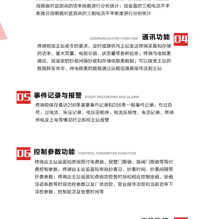 15、過電流
　　任意一相電流超過設(shè)定值（默認值為1.3Ib），且持續(xù)時間超過設(shè)定的電流過負荷持續(xù)時間（默認15分鐘）時就產(chǎn)生該相過電流告警事件。過電流告警事件發(fā)生后，任意一相電流小于設(shè)定值（默認值為Ib），且持續(xù)時間超過設(shè)定的電流過負荷恢復時間（默認15分鐘）就產(chǎn)生過電流告警恢復事件。
16、過電壓
　　任意一相電壓大于設(shè)定值（默認值為130%Un）且持續(xù)時間超過設(shè)定的過電壓持續(xù)時間（默認15分鐘）時就產(chǎn)生該相過電壓告警事件。過電壓告警事件發(fā)生后，對應相電壓小于設(shè)定值（默認值為115%Un），且持續(xù)時間超過設(shè)定的過電壓恢復時間（默認15分鐘）就產(chǎn)生過電壓告警恢復事件。
17、欠電壓
　　任意一相電壓小于設(shè)定值（默認值為70%Un）且持續(xù)時間超過設(shè)定的欠電壓持續(xù)時間（默認15分鐘）時就產(chǎn)生該相欠電壓告警事件。欠電壓告警事件發(fā)生后，對應相電壓大于設(shè)定值（默認值為85%Un），且持續(xù)時間超過設(shè)定的欠電壓恢復時間（默認15分鐘）就產(chǎn)生欠電壓告警恢復事件。
18、失壓記錄
a） 三相中任一相或兩相失壓，終端均正常工作并分相記錄累計失壓時間，同時記錄最近五次發(fā)生時刻、發(fā)生狀態(tài)和相應的錯誤電量（正反向有功電量、正反向無功電量）。電壓判斷閥值為50%Un。 　
b） 失壓判斷時間小于60秒。
c） 能在終端液晶顯示屏上直接顯示有否失壓情況。
19、電壓逆相序
a） 當三相電壓Ua、Ub、 Uc的過零順序不是Ua、Ub、 Uc順序關(guān)系時則產(chǎn)生電壓逆相序告警。
b） 判斷電壓逆相序及恢復的持續(xù)時間超過設(shè)定時間。
20、電流反極性
a） 當某相電流二次側(cè)回路（進線和出線接反）同名端接錯造成計量錯誤時產(chǎn)生該相的電流反極性告警。
b） 當電流大于5% Ib時才開始判斷該相電流是否反極性。
21、失流記錄
a） 當終端有三相工作電壓時，缺一相或兩相電流，分相記錄累計失流時間，同時記錄最近五次發(fā)生時刻、發(fā)生狀態(tài)和相應的錯誤電量（正反向有功電量、正反向無功電量）。電流判斷閥值為啟動電流。
b） 失流判斷時間小于60秒。
c） 能在終端液晶顯示屏上直接顯示有否失流情況。
22、終端停電
　　終端失去交流電源或交流電源電壓降低到不能維持終端正常工作時終端產(chǎn)生終端停電告警。
23、終端上電
　　終端由停電狀態(tài)轉(zhuǎn)為主電源工作狀態(tài)時產(chǎn)生終端上電告警。
24、參數(shù)設(shè)置和查詢
25、費率時段
　時區(qū)數(shù)　　　　　　4時區(qū)
　時段數(shù)　　　　　　每時區(qū)最多可設(shè)置10個時段
　費率數(shù)　　　　　　4費率（尖、峰、平、谷）
　時鐘誤差　　　　　帶溫度補償?shù)挠矔r鐘電路，時鐘精度優(yōu)于±0.5s/d
26、時鐘召測和對時
a） 終端能接收主站的時鐘召測和對時命令，對時誤差不超過3s。終端時鐘24h內(nèi)走時誤差小于0.5s。電源失電后，時鐘能保持正常工作。
b） TA變比、TV變比和電能表常數(shù)有脈沖輸入的終端能由主站或在當?shù)卦O(shè)置和查詢TV變比KTV、TA變比KTA 以及電能表脈沖常數(shù)Kp（imp/kWh或imp /kvarh）。
27、限值參數(shù) 
　　終端由主站設(shè)置和查詢電壓及電流越限值、功率因數(shù)分段限值等。
28、功率控制參數(shù)
　　終端由主站設(shè)置和查詢功控各時段和相應控制定值、定值浮動系數(shù)等時段功控參數(shù)以及廠休功控、營業(yè)報停功控和當前功率下浮控參數(shù)，控制輪次及告警時間等。改變定值時有音響（或語音）信號。
29、預付費控制參數(shù) 
　　終端由主站設(shè)置和查詢預付電費值、報警門限值、跳閘門限值等預付費控制參數(shù)。設(shè)置參數(shù)時有音響（或語音）信號。
30、終端參數(shù)
　　終端由主站設(shè)置和查詢終端組地址、終端配置及配置參數(shù)、通信參數(shù)等，并能查詢終端ID。
31、抄表參數(shù)
　　終端由主站設(shè)置和查詢抄表日、抄表時間、抄表間隔等抄表參數(shù)。
32、本地功能
33、本地狀態(tài)指示
　　終端有本地狀態(tài)指示，指示終端電源、通信、抄表等工作狀態(tài)。并可顯示當前用電情況、抄表數(shù)據(jù)、終端參數(shù)、維護信息等。
34、本地維護接口 
　　終端有本地維護接口，通過維護接口設(shè)置終端參數(shù)，進行軟件升級等。
35、本地用戶接口
a） 本地通信接口中有1路作為用戶數(shù)據(jù)接口，提供用戶數(shù)據(jù)服務功能。
b） 具有時鐘晶振頻率輸出接口。
c） 具有需量周期測試接口。
d） 面板有供實驗室和現(xiàn)場校驗用的有、無功電能脈沖輸出發(fā)光二極管。
36、異常報警功能
a） 計量裝置封印管理：非授權(quán)人開、關(guān)計量裝置門，主動上報開啟、關(guān)閉時間，當時電量。
b） 電表端蓋、罩殼異常打開主動上報開啟時間、當時電量。
c） 示度電量下降主動上報發(fā)生時間、前后電量。
d） 電表參數(shù)設(shè)置改變，主動上報發(fā)生時間、前后設(shè)置參數(shù)、前后電量。
e） 電壓斷1相或2相失電，終端聲光報警、主動上報發(fā)生、結(jié)束時間、斷相相別。
f） 供電系統(tǒng)三相電壓正常，表計（終端）電壓回路失壓，（電流回路電流大于10％Ib）。終端聲光報警、主動上報發(fā)生、結(jié)束時間、缺相相別以及當時電量。
g） 終端負荷過載大于負荷閥值，終端報警、持續(xù)時間3分鐘以上，主動上報發(fā)生時間，在負荷減小過程中，檢測值小于負荷閥值、持續(xù)3分鐘以上，主動上報結(jié)束時間以及當時電量。
h） 停電檢測、終端主板上裝配有大容量鋰電池，并且還有一塊備用電池，終端發(fā)生停電，至少保證與前置機通訊三次（上報失電時刻的日期、時間、有功、無功電量）的能力，并能在停電5分鐘內(nèi)檢測異常（如有無電流、CT一、二次是否短路等）并報警。
i） 上電檢測報警，終端上電后，主動上報上電時間、當前電量并消除異常報警信息。
g） 功率（或電流）差動檢測及報警，上報發(fā)生、結(jié)束時間、當時電量。
k） 電壓逆相序檢測及報警功能，上報發(fā)生、結(jié)束時間。
l） 電流反極性（逆相序）檢測及報警，上報發(fā)生、結(jié)束時間、當時電量。
m） 表計電池電壓過低報警，并上報。
n） 三相負荷不平衡檢測，任一相電流（IX）和三相電流平均值（IP）之差，除以三相電流平均值（IP）大于預置的三相負荷不平衡閥值時，終端判定三相負荷不平衡，終端報警，并主動上報不平衡發(fā)生時間、不平衡相別及當前電量。當三相電流恢復平衡后，終端撤除報警，并主動上報不平衡恢復時間、當前電量。三相負荷不平衡閥值默認為20%In。
37、終端維護
38、自檢自恢復
　　終端有自測試、自診斷功能，發(fā)現(xiàn)終端的部件工作異常有記錄。
39、終端初始化
　　終端接收到主站下發(fā)的初始化命令后，分別對硬件、參數(shù)區(qū)、數(shù)據(jù)區(qū)進行初始化，參數(shù)區(qū)置為缺省值，數(shù)據(jù)區(qū)清零，控制解除。
40、安全防護 
a） 所有參數(shù)、功率設(shè)置、電量清零、需量清零、誤差調(diào)整等（除廣播校時外）必須加硬件防護。
b） 表計出廠后，不能用軟件對其進行誤差調(diào)整。
c） 編程設(shè)置密碼保護，密碼位數(shù)不少于6位。通過光口本地編程和通過RS485接口遠程編程內(nèi)容要嚴格分級區(qū)分。
d） 所有通信接口（RS485、光電接口、手持電腦接口）均需加口令防護，進行安全驗證。
e） 光電通訊口采用吸附式，禁止使用調(diào)制型紅外通訊。
f） 僅有一相有電時，終端能正常工作。在失去交流電源的條件下，終端具有數(shù)據(jù)保持和維持時鐘芯片工作，并至少具有與主站通訊三次（上報失電時刻的日期、時間、有功、無功電量）的能力。
g） 工作時不允許發(fā)生死機。
h） 具有停電抄表功能。
i） 線路停電后，所有測量數(shù)據(jù)不會丟失，且保存時間在3年及以上。 