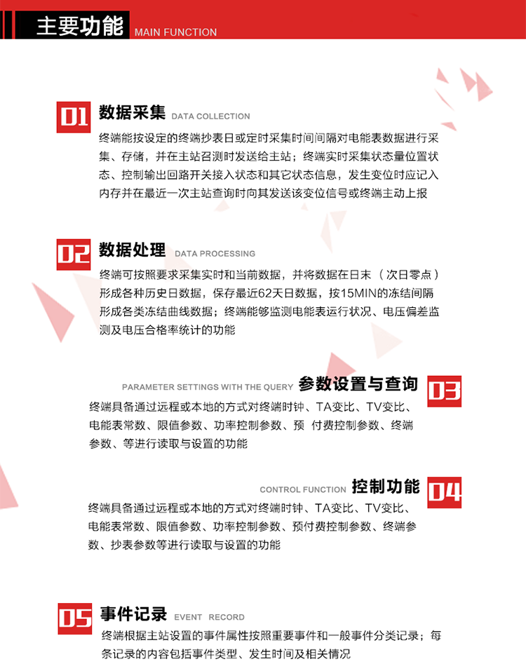 主要功能
1、數(shù)據(jù)采集器
終端能按設(shè)定的終端抄表日或定時(shí)采集時(shí)間間隔對(duì)電能表數(shù)據(jù)進(jìn)行采集、存儲(chǔ)，并在主站召測(cè)時(shí)發(fā)送給主站，終端記錄的電能表數(shù)據(jù)，應(yīng)與所連接的電能表顯示的相應(yīng)數(shù)據(jù)一致。終端實(shí)時(shí)采集狀態(tài)量位置狀態(tài)、控制輸出回路開關(guān)接入狀態(tài)和其它狀態(tài)信息，發(fā)生變位時(shí)應(yīng)記入內(nèi)存并在最近一次主站查詢時(shí)向其發(fā)送該變位信號(hào)或終端主動(dòng)上報(bào)。終端能接收電能表輸出的脈沖，并根據(jù)電能表脈沖常數(shù)Kp（imp/kWh或imp/kvarh）、TV變比KTV、TA變比KTA計(jì)算1min平均功率，并記錄當(dāng)日、當(dāng)月功率最大值和出現(xiàn)時(shí)間。 
終端具備電壓、電流等模擬量采集功能，測(cè)量電壓、電流、功率、功率因數(shù)等，終端具有電壓監(jiān)測(cè)越限統(tǒng)計(jì)功能，其電壓準(zhǔn)確度等級(jí)為0.5；具有諧波數(shù)據(jù)統(tǒng)計(jì)功能，諧波分量準(zhǔn)確度等級(jí)為1。 
2、數(shù)據(jù)處理 
終端可按照要求采集實(shí)時(shí)和當(dāng)前數(shù)據(jù)；終端可按要求將采集的數(shù)據(jù)在日末（次日零點(diǎn)）形成各種歷史日數(shù)據(jù)，并保存最近62天日數(shù)據(jù)；終端可按要求將采集的數(shù)據(jù)按15min的凍結(jié)間隔形成各類凍結(jié)曲線數(shù)據(jù)，并保存最近30天曲線數(shù)據(jù)；終端可按要求將采集的數(shù)據(jù)在月末零點(diǎn)（每月1日零點(diǎn)）生成各種歷史月數(shù)據(jù)，并保存最近12個(gè)月的月數(shù)據(jù)。 
終端能夠監(jiān)測(cè)電能表運(yùn)行狀況、電壓偏差監(jiān)測(cè)及電壓合格率統(tǒng)計(jì)的功能；終端具有按設(shè)置的功率因數(shù)分段限值對(duì)監(jiān)測(cè)點(diǎn)的功率因數(shù)進(jìn)行分析統(tǒng)計(jì)，記錄每月功率因數(shù)越限值發(fā)生在各區(qū)段的累計(jì)時(shí)間。
3、參數(shù)設(shè)置與查詢
終端具備通過(guò)遠(yuǎn)程或本地的方式對(duì)終端時(shí)鐘、TA變比、TV變比、電能表常數(shù)、限值參數(shù)、功率控制參數(shù)、預(yù)付費(fèi)控制參數(shù)、終端參數(shù)、抄表參數(shù)等進(jìn)行讀取與設(shè)置的功能。 