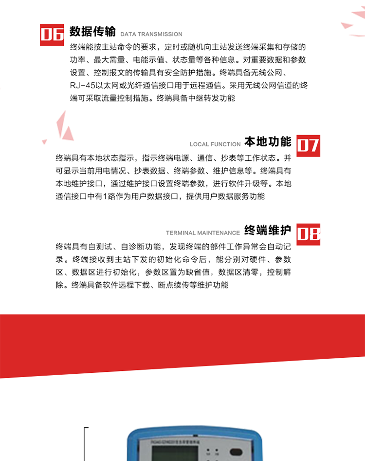 4、控制功能 
終端具備的控制功能主要分為功率定值控制（時(shí)段功控、廠休功控、營(yíng)業(yè)報(bào)停功控、當(dāng)前功率下浮功控）、電量定值控制（月電控、購(gòu)電控）、保電/剔除、遠(yuǎn)方控制這四大類。 
5、事件記錄
終端根據(jù)主站設(shè)置的事件屬性按照重要事件和一般事件分類記錄。每條記錄的內(nèi)容包括事件類型、發(fā)生時(shí)間及相關(guān)情況。對(duì)于主站設(shè)置的重要事件，當(dāng)事件發(fā)生后終端實(shí)時(shí)刷新重要事件計(jì)數(shù)器內(nèi)容，記為記錄，并可以通過(guò)主站請(qǐng)求訪問(wèn)召測(cè)事件記錄，對(duì)于采用平衡傳輸信道的終端應(yīng)直接將重要事件主動(dòng)及時(shí)上報(bào)主站。對(duì)于主站設(shè)置的一般事件，當(dāng)事件發(fā)生后終端實(shí)時(shí)刷新一般事件計(jì)數(shù)器內(nèi)容，記為事件記錄，等待主站查詢。
6、數(shù)據(jù)傳輸
終端能按主站命令的要求，定時(shí)或隨機(jī)向主站發(fā)送終端采集和存儲(chǔ)的功率、最大需量、電能示值、狀態(tài)量等各種信息。對(duì)重要數(shù)據(jù)和參數(shù)設(shè)置、控制報(bào)文的傳輸具有安全防護(hù)措施。終端具備無(wú)線公網(wǎng)、RJ-45以太網(wǎng)或光纖通信接口用于遠(yuǎn)程通信。采用無(wú)線公網(wǎng)信道的終端可采取流量控制措施。終端具備中繼轉(zhuǎn)發(fā)功能。
7、本地功能
終端具有本地狀態(tài)指示，指示終端電源、通信、抄表等工作狀態(tài)。并可顯示當(dāng)前用電情況、抄表數(shù)據(jù)、終端參數(shù)、維護(hù)信息等。終端具有本地維護(hù)接口，通過(guò)維護(hù)接口設(shè)置終端參數(shù)，進(jìn)行軟件升級(jí)等。本地通信接口中有1路作為用戶數(shù)據(jù)接口，提供用戶數(shù)據(jù)服務(wù)功能。由用戶根據(jù)需要查詢實(shí)時(shí)用電數(shù)據(jù)和參數(shù)（如用電曲線、時(shí)段費(fèi)率、購(gòu)用電信息等）、供電信息（如停限電通知、電價(jià)信息、催費(fèi)信息等）、告警信息等。
8、終端維護(hù) 終端具有自測(cè)試、自診斷功能，發(fā)現(xiàn)終端的部件工作異常會(huì)自動(dòng)記錄。終端接收到主站下發(fā)的初始化命令后，能分別對(duì)硬件、參數(shù)區(qū)、數(shù)據(jù)區(qū)進(jìn)行初始化，參數(shù)區(qū)置為缺省值，數(shù)據(jù)區(qū)清零，控制解除。終端具備軟件遠(yuǎn)程下載、斷點(diǎn)續(xù)傳等維護(hù)功能。