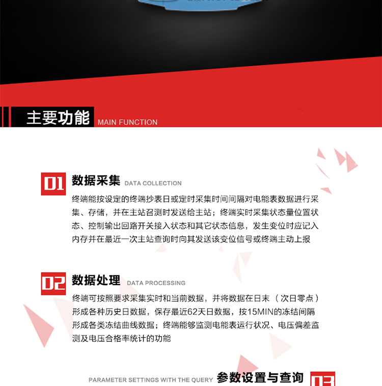 主要功能
1、數(shù)據(jù)采集器
終端能按設(shè)定的終端抄表日或定時(shí)采集時(shí)間間隔對(duì)電能表數(shù)據(jù)進(jìn)行采集、存儲(chǔ)，并在主站召測(cè)時(shí)發(fā)送給主站，終端記錄的電能表數(shù)據(jù)，應(yīng)與所連接的電能表顯示的相應(yīng)數(shù)據(jù)一致。終端實(shí)時(shí)采集狀態(tài)量位置狀態(tài)、控制輸出回路開關(guān)接入狀態(tài)和其它狀態(tài)信息，發(fā)生變位時(shí)應(yīng)記入內(nèi)存并在最近一次主站查詢時(shí)向其發(fā)送該變位信號(hào)或終端主動(dòng)上報(bào)。終端能接收電能表輸出的脈沖，并根據(jù)電能表脈沖常數(shù)Kp（imp/kWh或imp/kvarh）、TV變比KTV、TA變比KTA計(jì)算1min平均功率，并記錄當(dāng)日、當(dāng)月功率最大值和出現(xiàn)時(shí)間。 
終端具備電壓、電流等模擬量采集功能，測(cè)量電壓、電流、功率、功率因數(shù)等，終端具有電壓監(jiān)測(cè)越限統(tǒng)計(jì)功能，其電壓準(zhǔn)確度等級(jí)為0.5；具有諧波數(shù)據(jù)統(tǒng)計(jì)功能，諧波分量準(zhǔn)確度等級(jí)為1。 
2、數(shù)據(jù)處理 
終端可按照要求采集實(shí)時(shí)和當(dāng)前數(shù)據(jù)；終端可按要求將采集的數(shù)據(jù)在日末（次日零點(diǎn)）形成各種歷史日數(shù)據(jù)，并保存最近62天日數(shù)據(jù)；終端可按要求將采集的數(shù)據(jù)按15min的凍結(jié)間隔形成各類凍結(jié)曲線數(shù)據(jù)，并保存最近30天曲線數(shù)據(jù)；終端可按要求將采集的數(shù)據(jù)在月末零點(diǎn)（每月1日零點(diǎn)）生成各種歷史月數(shù)據(jù)，并保存最近12個(gè)月的月數(shù)據(jù)。 
終端能夠監(jiān)測(cè)電能表運(yùn)行狀況、電壓偏差監(jiān)測(cè)及電壓合格率統(tǒng)計(jì)的功能；終端具有按設(shè)置的功率因數(shù)分段限值對(duì)監(jiān)測(cè)點(diǎn)的功率因數(shù)進(jìn)行分析統(tǒng)計(jì)，記錄每月功率因數(shù)越限值發(fā)生在各區(qū)段的累計(jì)時(shí)間。
3、參數(shù)設(shè)置與查詢
終端具備通過(guò)遠(yuǎn)程或本地的方式對(duì)終端時(shí)鐘、TA變比、TV變比、電能表常數(shù)、限值參數(shù)、功率控制參數(shù)、預(yù)付費(fèi)控制參數(shù)、終端參數(shù)、抄表參數(shù)等進(jìn)行讀取與設(shè)置的功能。 
4、控制功能 
終端具備的控制功能主要分為功率定值控制（時(shí)段功控、廠休功控、營(yíng)業(yè)報(bào)停功控、當(dāng)前功率下浮功控）、電量定值控制（月電控、購(gòu)電控）、保電/剔除、遠(yuǎn)方控制這四大類。 